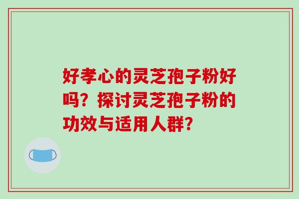 好孝心的灵芝孢子粉好吗?探讨灵芝孢子粉的功效与适用人群?-第1张图片-破壁灵芝孢子粉研究指南 好孝心的灵芝孢子粉好吗?探讨灵芝孢子粉的功效与适用人群?-第1张图片-破壁灵芝孢子粉研究指南
