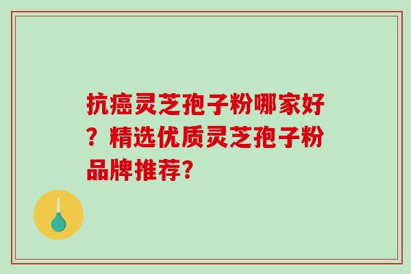 抗癌灵芝孢子粉哪家好？精选优质灵芝孢子粉品牌推荐？-第1张图片-破壁灵芝孢子粉研究指南
