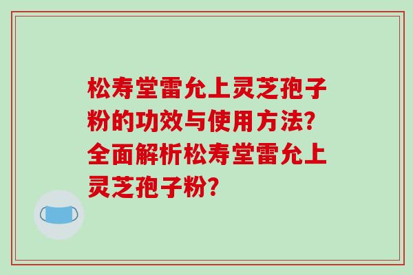 松寿堂雷允上灵芝孢子粉的功效与使用方法?全面解析松寿堂雷允上灵芝孢子粉?-第1张图片-破壁灵芝孢子粉研究指南 松寿堂雷允上灵芝孢子粉的功效与使用方法?全面解析松寿堂雷允上灵芝孢子粉?-第1张图片-破壁灵芝孢子粉研究指南