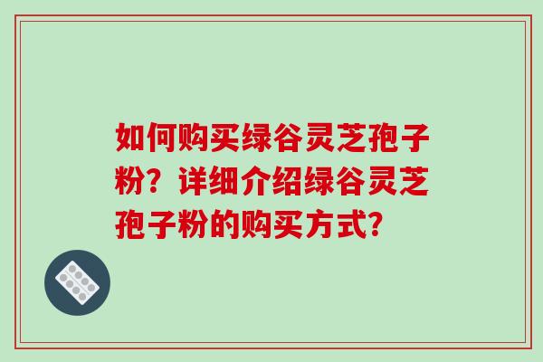 如何购买绿谷灵芝孢子粉？详细介绍绿谷灵芝孢子粉的购买方式？-第1张图片-破壁灵芝孢子粉研究指南