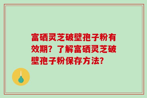 富硒灵芝破壁孢子粉有效期？了解富硒灵芝破壁孢子粉保存方法？-第1张图片-破壁灵芝孢子粉研究指南