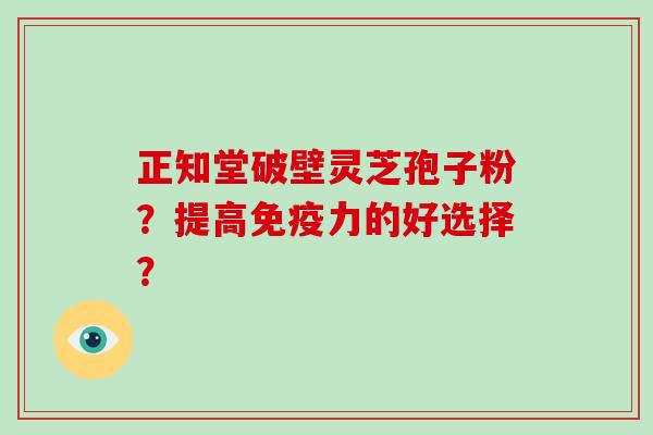 正知堂破壁灵芝孢子粉？提高免疫力的好选择？-第1张图片-破壁灵芝孢子粉研究指南
