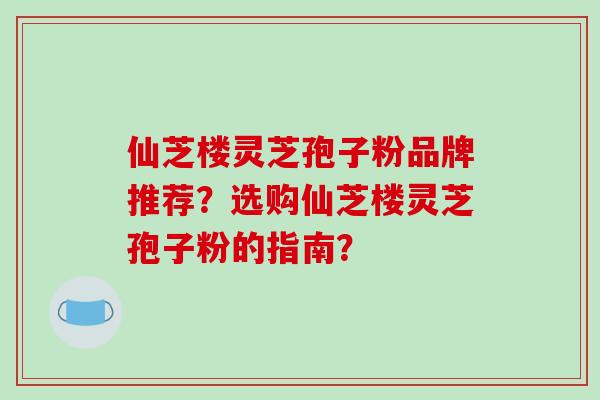 仙芝楼灵芝孢子粉品牌推荐?选购仙芝楼灵芝孢子粉的指南?-第1张图片-破壁灵芝孢子粉研究指南 仙芝楼灵芝孢子粉品牌推荐?选购仙芝楼灵芝孢子粉的指南?-第1张图片-破壁灵芝孢子粉研究指南