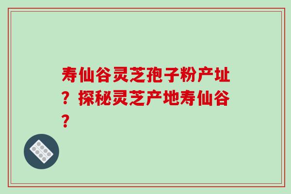 寿仙谷灵芝孢子粉产址?探秘灵芝产地寿仙谷?-第1张图片-破壁灵芝孢子粉研究指南 寿仙谷灵芝孢子粉产址?探秘灵芝产地寿仙谷?-第1张图片-破壁灵芝孢子粉研究指南