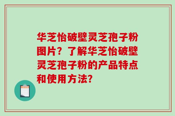 华芝怡破壁灵芝孢子粉图片？了解华芝怡破壁灵芝孢子粉的产品特点和使用方法？-第1张图片-破壁灵芝孢子粉研究指南