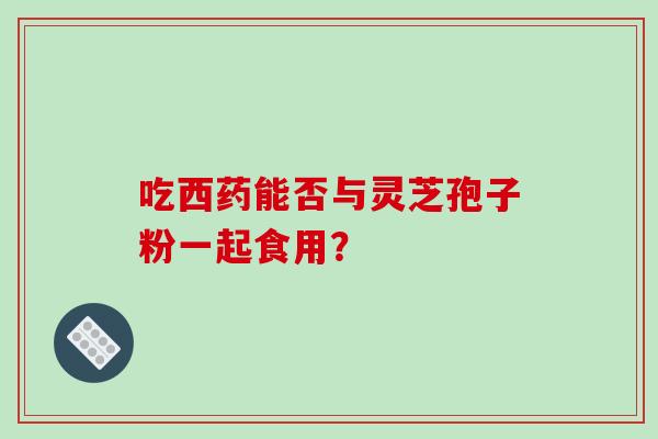 吃西药能否与灵芝孢子粉一起食用？-第1张图片-破壁灵芝孢子粉研究指南