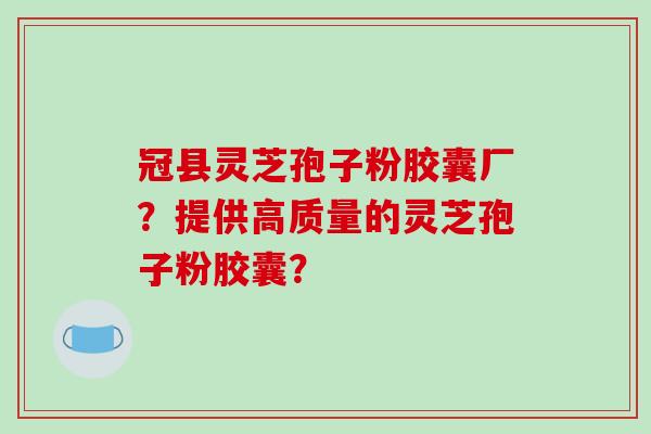 冠县灵芝孢子粉胶囊厂？提供高质量的灵芝孢子粉胶囊？-第1张图片-破壁灵芝孢子粉研究指南