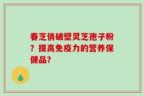 春芝俏破壁灵芝孢子粉？提高免疫力的营养保健品？-第1张图片-破壁灵芝孢子粉研究指南