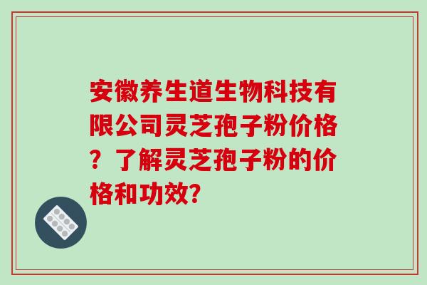 安徽养生道生物科技有限公司灵芝孢子粉价格？了解灵芝孢子粉的价格和功效？-第1张图片-破壁灵芝孢子粉研究指南