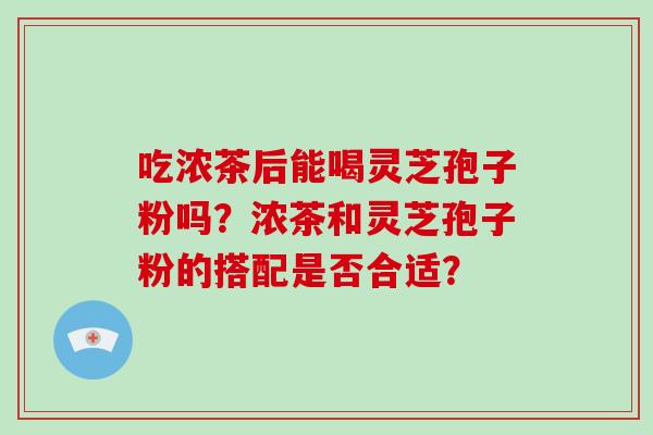 吃浓茶后能喝灵芝孢子粉吗？浓茶和灵芝孢子粉的搭配是否合适？-第1张图片-破壁灵芝孢子粉研究指南