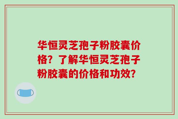 华恒灵芝孢子粉胶囊价格？了解华恒灵芝孢子粉胶囊的价格和功效？-第1张图片-破壁灵芝孢子粉研究指南
