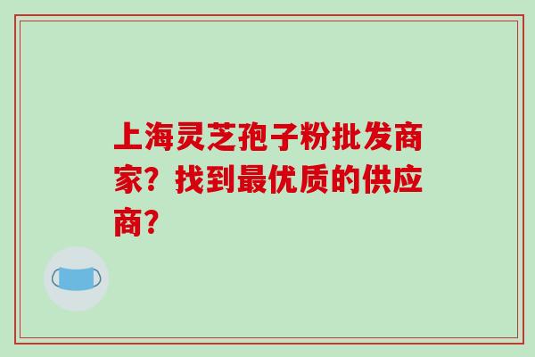 上海灵芝孢子粉批发商家？找到最优质的供应商？-第1张图片-破壁灵芝孢子粉研究指南