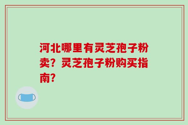 河北哪里有灵芝孢子粉卖?灵芝孢子粉购买指南?-第1张图片-破壁灵芝孢子粉研究指南 河北哪里有灵芝孢子粉卖?灵芝孢子粉购买指南?-第1张图片-破壁灵芝孢子粉研究指南