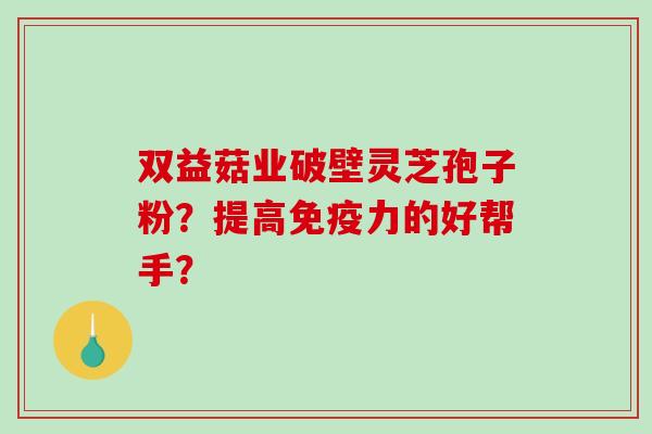 双益菇业破壁灵芝孢子粉？提高免疫力的好帮手？-第1张图片-破壁灵芝孢子粉研究指南