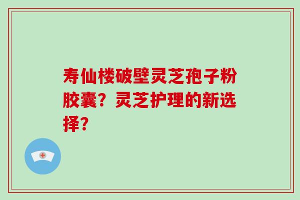 寿仙楼破壁灵芝孢子粉胶囊?灵芝护理的新选择?-第1张图片-破壁灵芝孢子粉研究指南 寿仙楼破壁灵芝孢子粉胶囊?灵芝护理的新选择?-第1张图片-破壁灵芝孢子粉研究指南