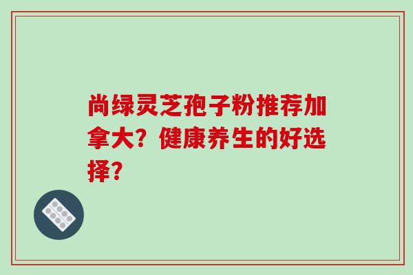 尚绿灵芝孢子粉推荐加拿大？健康养生的好选择？-第1张图片-破壁灵芝孢子粉研究指南