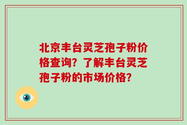 北京丰台灵芝孢子粉价格查询？了解丰台灵芝孢子粉的市场价格？-第1张图片-破壁灵芝孢子粉研究指南