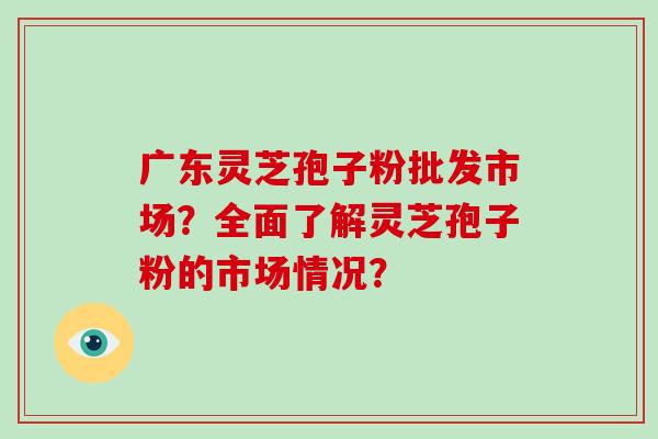 广东灵芝孢子粉批发市场?全面了解灵芝孢子粉的市场情况?-第1张图片-破壁灵芝孢子粉研究指南 广东灵芝孢子粉批发市场?全面了解灵芝孢子粉的市场情况?-第1张图片-破壁灵芝孢子粉研究指南