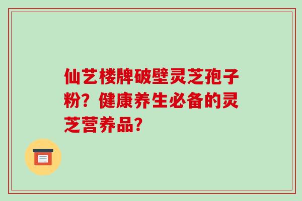 仙艺楼牌破壁灵芝孢子粉？健康养生必备的灵芝营养品？-第1张图片-破壁灵芝孢子粉研究指南
