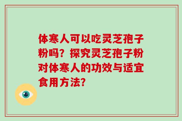 体寒人可以吃灵芝孢子粉吗？探究灵芝孢子粉对体寒人的功效与适宜食用方法？-第1张图片-破壁灵芝孢子粉研究指南