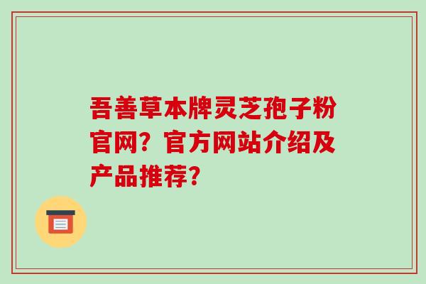 吾善草本牌灵芝孢子粉官网？官方网站介绍及产品推荐？-第1张图片-破壁灵芝孢子粉研究指南