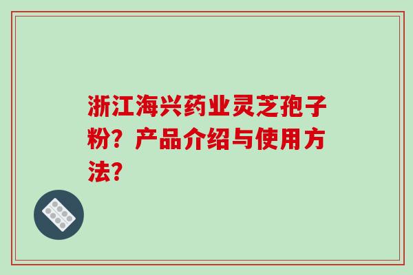 浙江海兴药业灵芝孢子粉？产品介绍与使用方法？-第1张图片-破壁灵芝孢子粉研究指南