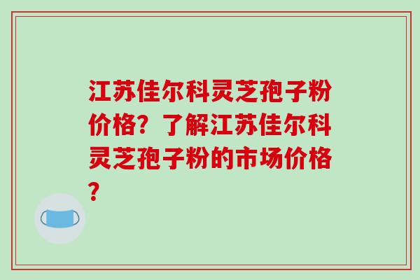 江苏佳尔科灵芝孢子粉价格?了解江苏佳尔科灵芝孢子粉的市场价格?-第1张图片-破壁灵芝孢子粉研究指南 江苏佳尔科灵芝孢子粉价格?了解江苏佳尔科灵芝孢子粉的市场价格?-第1张图片-破壁灵芝孢子粉研究指南