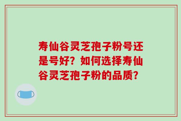 寿仙谷灵芝孢子粉号还是号好？如何选择寿仙谷灵芝孢子粉的品质？-第1张图片-破壁灵芝孢子粉研究指南
