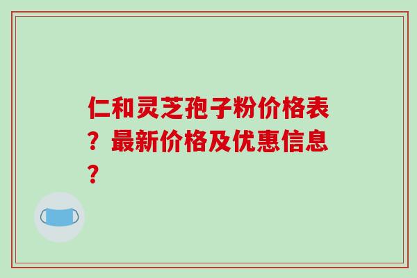 仁和灵芝孢子粉价格表?最新价格及优惠信息?-第1张图片-破壁灵芝孢子粉研究指南 仁和灵芝孢子粉价格表?最新价格及优惠信息?-第1张图片-破壁灵芝孢子粉研究指南