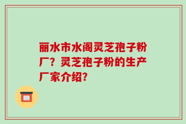 丽水市水阁灵芝孢子粉厂？灵芝孢子粉的生产厂家介绍？-第1张图片-破壁灵芝孢子粉研究指南