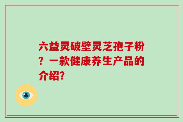 六益灵破壁灵芝孢子粉？一款健康养生产品的介绍？-第1张图片-破壁灵芝孢子粉研究指南