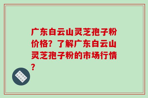 广东白云山灵芝孢子粉价格?了解广东白云山灵芝孢子粉的市场行情?-第1张图片-破壁灵芝孢子粉研究指南 广东白云山灵芝孢子粉价格?了解广东白云山灵芝孢子粉的市场行情?-第1张图片-破壁灵芝孢子粉研究指南