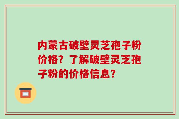 内蒙古破壁灵芝孢子粉价格？了解破壁灵芝孢子粉的价格信息？-第1张图片-破壁灵芝孢子粉研究指南