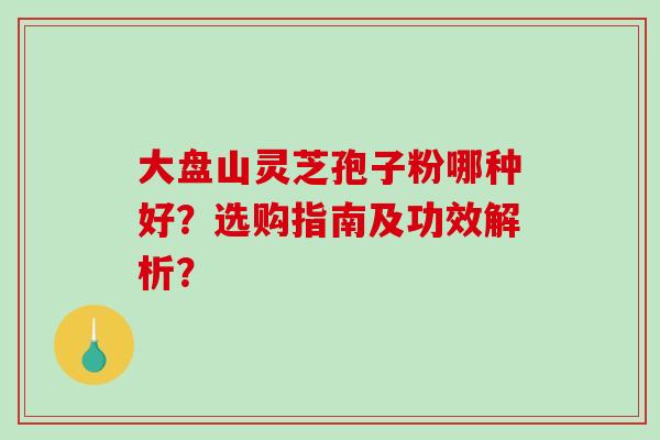 大盘山灵芝孢子粉哪种好?选购指南及功效解析?-第1张图片-破壁灵芝孢子粉研究指南 大盘山灵芝孢子粉哪种好?选购指南及功效解析?-第1张图片-破壁灵芝孢子粉研究指南