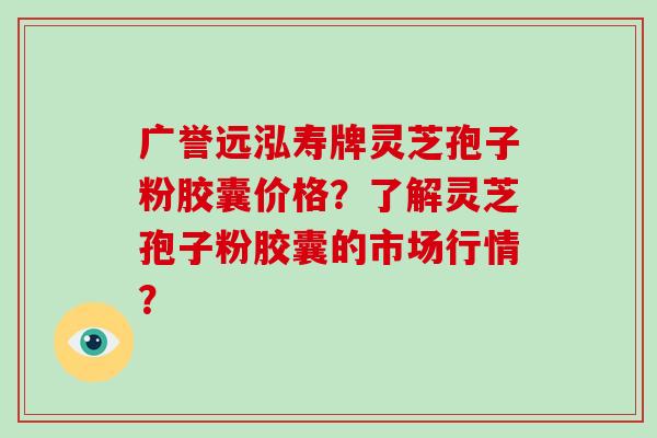 广誉远泓寿牌灵芝孢子粉胶囊价格？了解灵芝孢子粉胶囊的市场行情？-第1张图片-破壁灵芝孢子粉研究指南