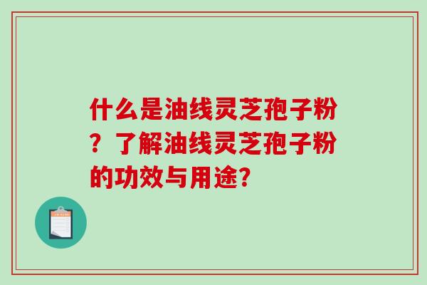 什么是油线灵芝孢子粉？了解油线灵芝孢子粉的功效与用途？-第1张图片-破壁灵芝孢子粉研究指南