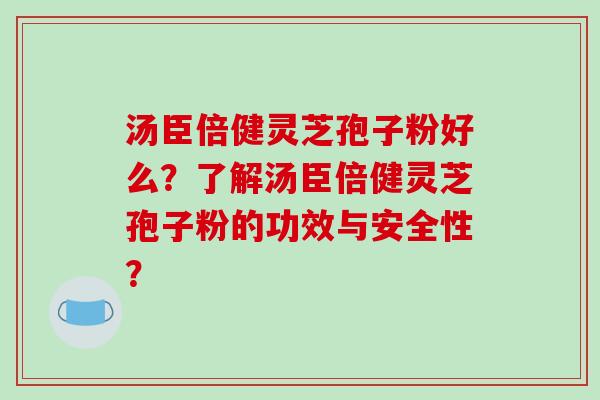 汤臣倍健灵芝孢子粉好么？了解汤臣倍健灵芝孢子粉的功效与安全性？-第1张图片-破壁灵芝孢子粉研究指南