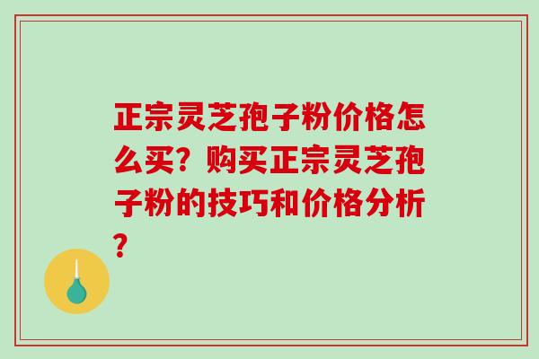 正宗灵芝孢子粉价格怎么买？购买正宗灵芝孢子粉的技巧和价格分析？-第1张图片-破壁灵芝孢子粉研究指南