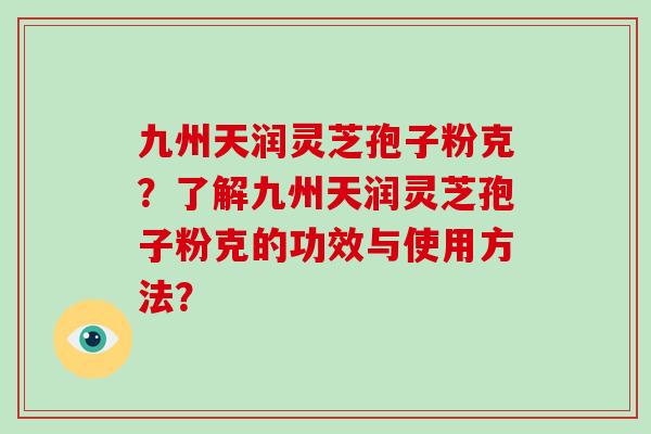 九州天润灵芝孢子粉克?了解九州天润灵芝孢子粉克的功效与使用方法?-第1张图片-破壁灵芝孢子粉研究指南 九州天润灵芝孢子粉克?了解九州天润灵芝孢子粉克的功效与使用方法?-第1张图片-破壁灵芝孢子粉研究指南