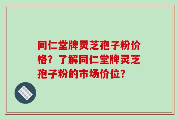 同仁堂牌灵芝孢子粉价格？了解同仁堂牌灵芝孢子粉的市场价位？-第1张图片-破壁灵芝孢子粉研究指南