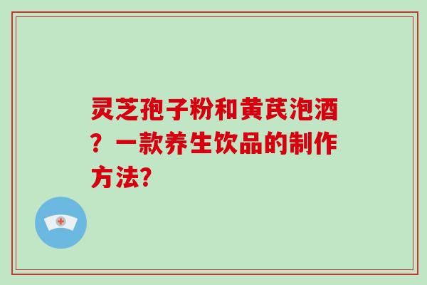 灵芝孢子粉和黄芪泡酒？一款养生饮品的制作方法？-第1张图片-破壁灵芝孢子粉研究指南