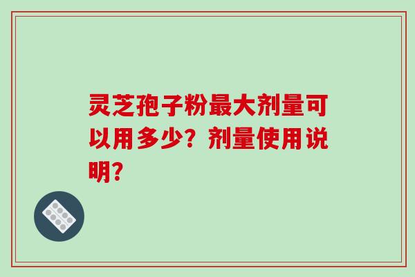 灵芝孢子粉最大剂量可以用多少？剂量使用说明？-第1张图片-破壁灵芝孢子粉研究指南