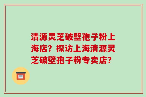 清源灵芝破壁孢子粉上海店?探访上海清源灵芝破壁孢子粉专卖店?-第1张图片-破壁灵芝孢子粉研究指南 清源灵芝破壁孢子粉上海店?探访上海清源灵芝破壁孢子粉专卖店?-第1张图片-破壁灵芝孢子粉研究指南