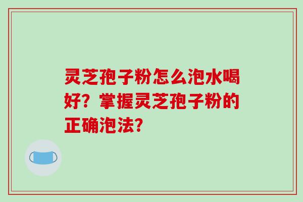 灵芝孢子粉怎么泡水喝好？掌握灵芝孢子粉的正确泡法？-第1张图片-破壁灵芝孢子粉研究指南