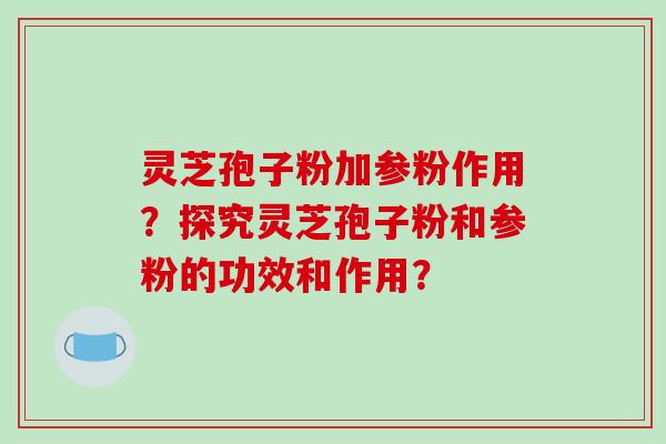 灵芝孢子粉加参粉作用？探究灵芝孢子粉和参粉的功效和作用？-第1张图片-破壁灵芝孢子粉研究指南