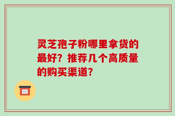 灵芝孢子粉哪里拿货的最好？推荐几个高质量的购买渠道？-第1张图片-破壁灵芝孢子粉研究指南