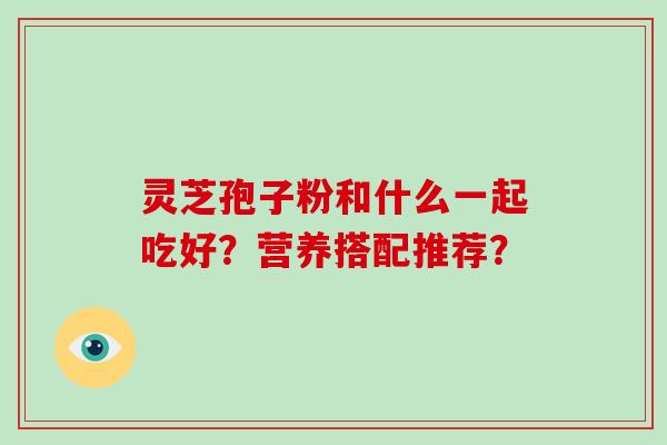 灵芝孢子粉和什么一起吃好？营养搭配推荐？-第1张图片-破壁灵芝孢子粉研究指南