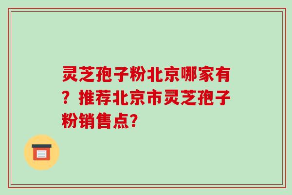 灵芝孢子粉北京哪家有？推荐北京市灵芝孢子粉销售点？-第1张图片-破壁灵芝孢子粉研究指南