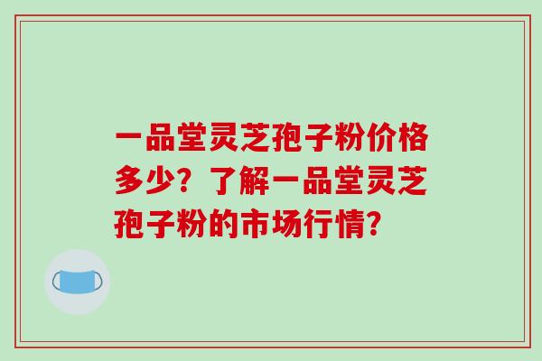 一品堂灵芝孢子粉价格多少？了解一品堂灵芝孢子粉的市场行情？-第1张图片-破壁灵芝孢子粉研究指南