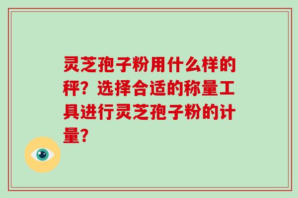 灵芝孢子粉用什么样的秤？选择合适的称量工具进行灵芝孢子粉的计量？-第1张图片-破壁灵芝孢子粉研究指南